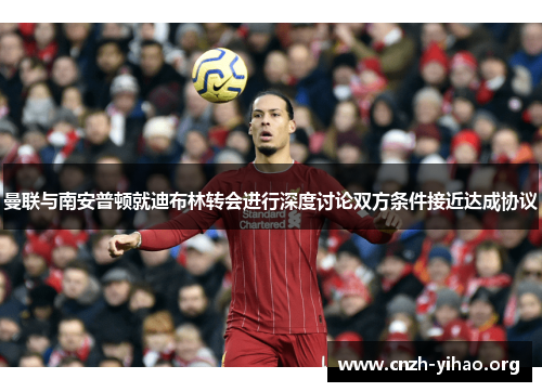 曼联与南安普顿就迪布林转会进行深度讨论双方条件接近达成协议