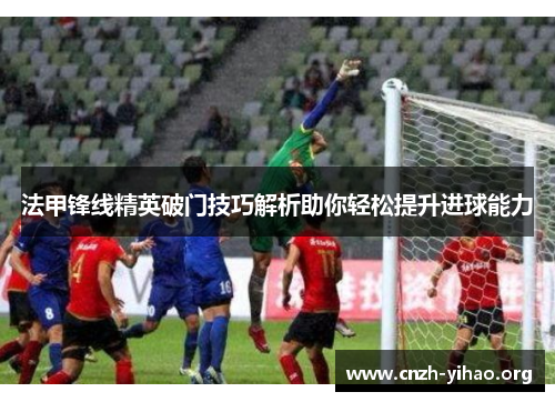 法甲锋线精英破门技巧解析助你轻松提升进球能力