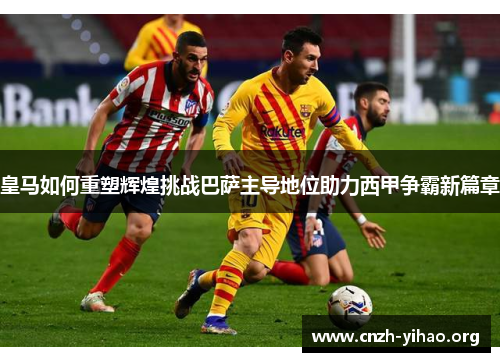 皇马如何重塑辉煌挑战巴萨主导地位助力西甲争霸新篇章