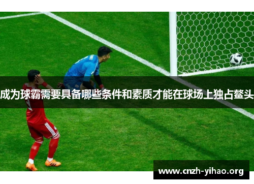 成为球霸需要具备哪些条件和素质才能在球场上独占鳌头
