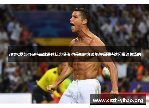 39岁C罗如何保持高效进球状态揭秘 他是如何突破年龄极限持续闪耀绿茵场的