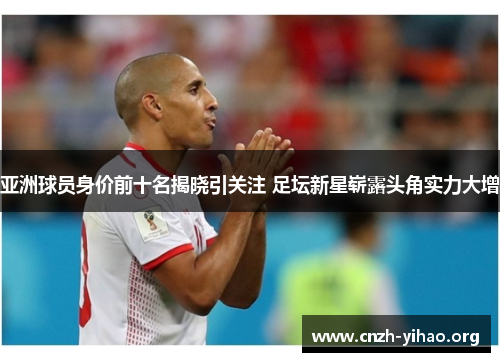 亚洲球员身价前十名揭晓引关注 足坛新星崭露头角实力大增