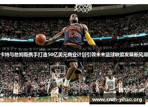 卡特与詹姆斯携手打造50亿美元商业计划引领未来篮球联盟发展新风潮