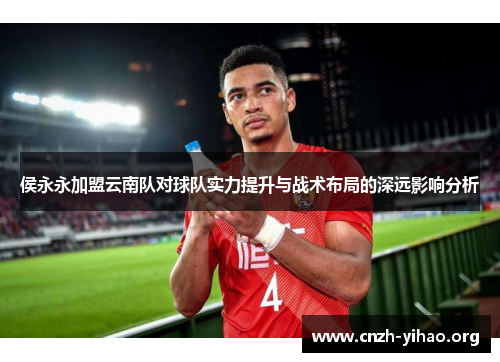 侯永永加盟云南队对球队实力提升与战术布局的深远影响分析