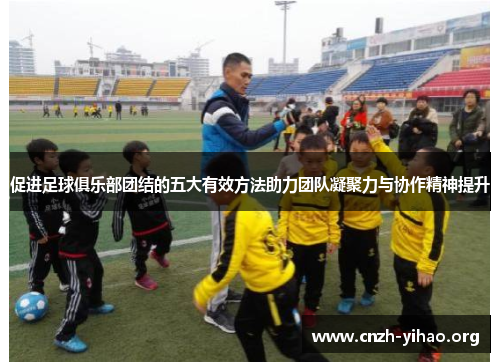 促进足球俱乐部团结的五大有效方法助力团队凝聚力与协作精神提升