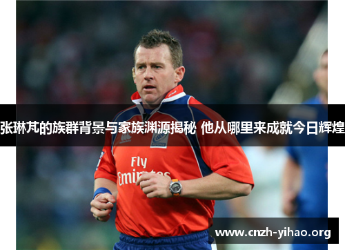 张琳芃的族群背景与家族渊源揭秘 他从哪里来成就今日辉煌