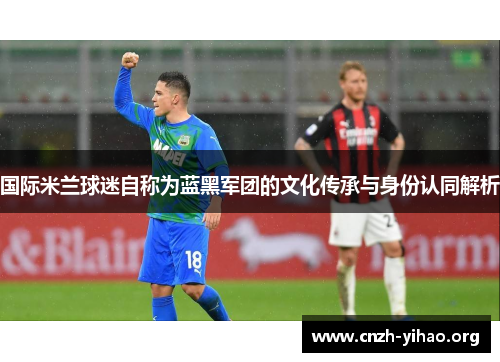 国际米兰球迷自称为蓝黑军团的文化传承与身份认同解析