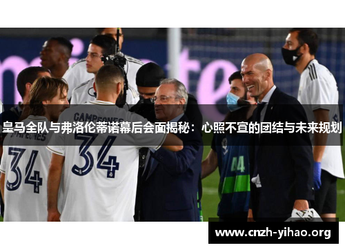 皇马全队与弗洛伦蒂诺幕后会面揭秘：心照不宣的团结与未来规划