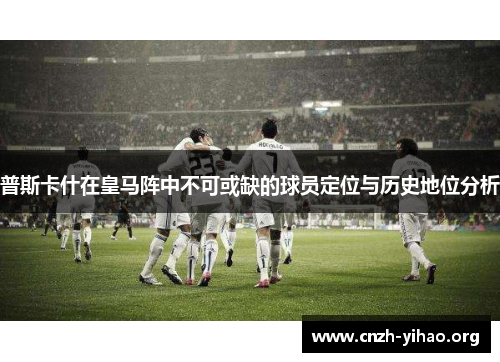 普斯卡什在皇马阵中不可或缺的球员定位与历史地位分析