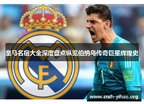 皇马名宿大全深度盘点纵览伯纳乌传奇巨星辉煌史