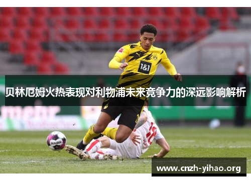 贝林厄姆火热表现对利物浦未来竞争力的深远影响解析