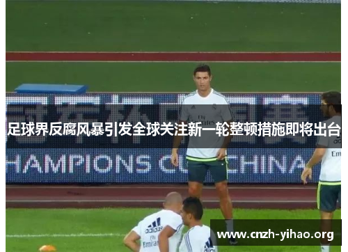 足球界反腐风暴引发全球关注新一轮整顿措施即将出台