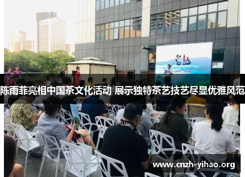 陈雨菲亮相中国茶文化活动 展示独特茶艺技艺尽显优雅风范