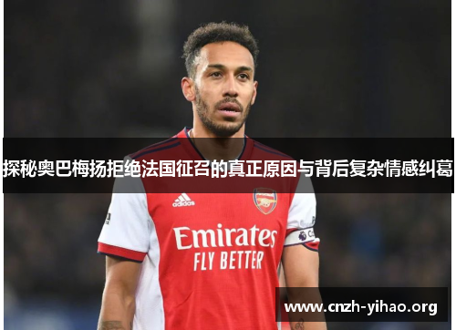 探秘奥巴梅扬拒绝法国征召的真正原因与背后复杂情感纠葛