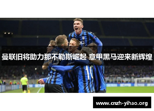 曼联旧将助力那不勒斯崛起 意甲黑马迎来新辉煌